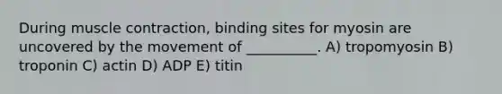 During muscle contraction, binding sites for myosin are uncovered by the movement of __________. A) tropomyosin B) troponin C) actin D) ADP E) titin