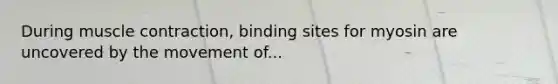 During <a href='https://www.questionai.com/knowledge/k0LBwLeEer-muscle-contraction' class='anchor-knowledge'>muscle contraction</a>, binding sites for myosin are uncovered by the movement of...