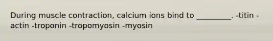 During muscle contraction, calcium ions bind to _________. -titin -actin -troponin -tropomyosin -myosin