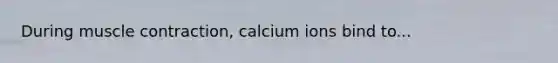 During muscle contraction, calcium ions bind to...