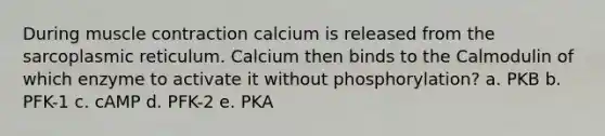 During <a href='https://www.questionai.com/knowledge/k0LBwLeEer-muscle-contraction' class='anchor-knowledge'>muscle contraction</a> calcium is released from the sarcoplasmic reticulum. Calcium then binds to the Calmodulin of which enzyme to activate it without phosphorylation? a. PKB b. PFK-1 c. cAMP d. PFK-2 e. PKA