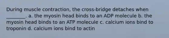 During <a href='https://www.questionai.com/knowledge/k0LBwLeEer-muscle-contraction' class='anchor-knowledge'>muscle contraction</a>, the cross-bridge detaches when ________. a. the myosin head binds to an ADP molecule b. the myosin head binds to an ATP molecule c. calcium ions bind to troponin d. calcium ions bind to actin