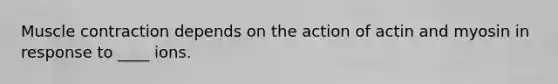 Muscle contraction depends on the action of actin and myosin in response to ____ ions.
