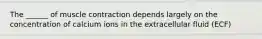 The ______ of muscle contraction depends largely on the concentration of calcium ions in the extracellular fluid (ECF)