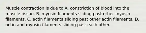 Muscle contraction is due to A. constriction of blood into the muscle tissue. B. myosin filaments sliding past other myosin filaments. C. actin filaments sliding past other actin filaments. D. actin and myosin filaments sliding past each other.