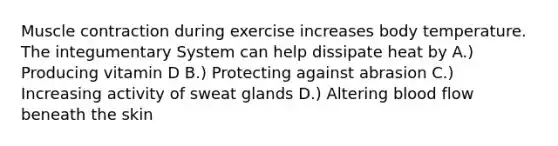 Muscle contraction during exercise increases body temperature. The integumentary System can help dissipate heat by A.) Producing vitamin D B.) Protecting against abrasion C.) Increasing activity of sweat glands D.) Altering blood flow beneath the skin