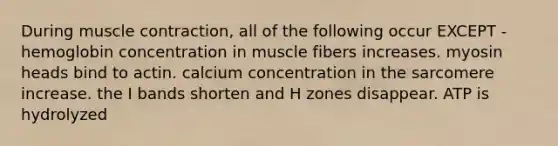 During <a href='https://www.questionai.com/knowledge/k0LBwLeEer-muscle-contraction' class='anchor-knowledge'>muscle contraction</a>, all of the following occur EXCEPT - hemoglobin concentration in muscle fibers increases. myosin heads bind to actin. calcium concentration in the sarcomere increase. the I bands shorten and H zones disappear. ATP is hydrolyzed