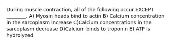 During muscle contraction, all of the following occur EXCEPT ________. A) Myosin heads bind to actin B) Calcium concentration in the sarcoplasm increase C)Calcium concentrations in the sarcoplasm decrease D)Calcium binds to troponin E) ATP is hydrolyzed