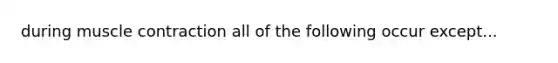 during muscle contraction all of the following occur except...