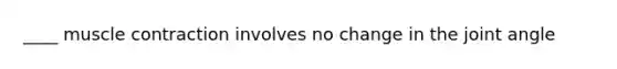 ____ muscle contraction involves no change in the joint angle