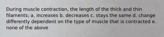 During muscle contraction, the length of the thick and thin filaments; a. increases b. decreases c. stays the same d. change differently dependent on the type of muscle that is contracted e. none of the above