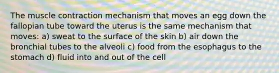 The muscle contraction mechanism that moves an egg down the fallopian tube toward the uterus is the same mechanism that moves: a) sweat to the surface of the skin b) air down the bronchial tubes to the alveoli c) food from the esophagus to the stomach d) fluid into and out of the cell