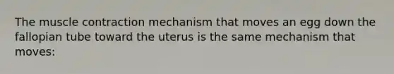 The <a href='https://www.questionai.com/knowledge/k0LBwLeEer-muscle-contraction' class='anchor-knowledge'>muscle contraction</a> mechanism that moves an egg down the fallopian tube toward the uterus is the same mechanism that moves: