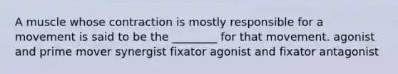 A muscle whose contraction is mostly responsible for a movement is said to be the ________ for that movement. agonist and prime mover synergist fixator agonist and fixator antagonist