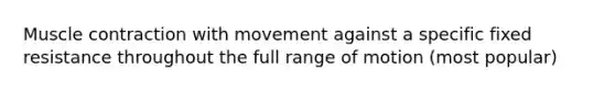 Muscle contraction with movement against a specific fixed resistance throughout the full range of motion (most popular)