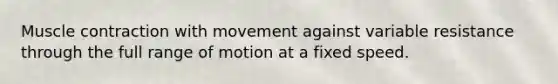 Muscle contraction with movement against variable resistance through the full range of motion at a fixed speed.