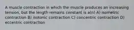 A muscle contraction in which the muscle produces an increasing tension, but the length remains constant is a(n) A) isometric contraction B) isotonic contraction C) concentric contraction D) eccentric contraction