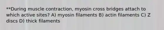 **During muscle contraction, myosin cross bridges attach to which active sites? A) myosin filaments B) actin filaments C) Z discs D) thick filaments