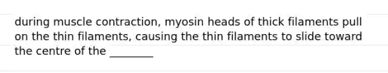 during muscle contraction, myosin heads of thick filaments pull on the thin filaments, causing the thin filaments to slide toward the centre of the ________