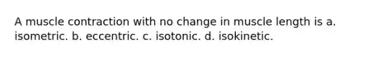 A muscle contraction with no change in muscle length is a. isometric. b. eccentric. c. isotonic. d. isokinetic.