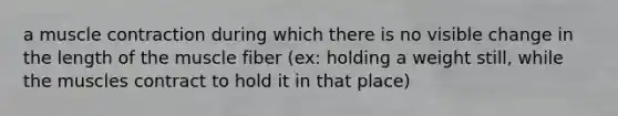 a muscle contraction during which there is no visible change in the length of the muscle fiber (ex: holding a weight still, while the muscles contract to hold it in that place)