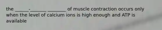 the ______-_______ ________ of muscle contraction occurs only when the level of calcium ions is high enough and ATP is available