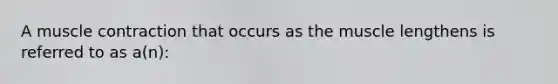 A muscle contraction that occurs as the muscle lengthens is referred to as a(n):
