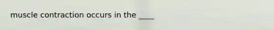 muscle contraction occurs in the ____