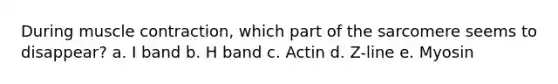 During <a href='https://www.questionai.com/knowledge/k0LBwLeEer-muscle-contraction' class='anchor-knowledge'>muscle contraction</a>, which part of the sarcomere seems to disappear? a. I band b. H band c. Actin d. Z-line e. Myosin