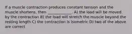 If a muscle contraction produces constant tension and the muscle shortens, then _____________. A) the load will be moved by the contraction B) the load will stretch the muscle beyond the resting length C) the contraction is isometric D) two of the above are correct