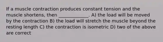 If a muscle contraction produces constant tension and the muscle shortens, then _____________. A) the load will be moved by the contraction B) the load will stretch the muscle beyond the resting length C) the contraction is isometric D) two of the above are correct