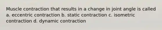 Muscle contraction that results in a change in joint angle is called a. eccentric contraction b. static contraction c. isometric contraction d. dynamic contraction