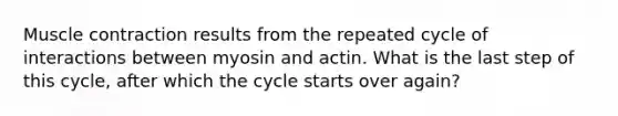 Muscle contraction results from the repeated cycle of interactions between myosin and actin. What is the last step of this cycle, after which the cycle starts over again?