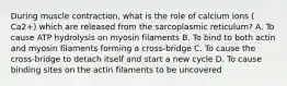 During muscle contraction, what is the role of calcium ions ( Ca2+) which are released from the sarcoplasmic reticulum? A. To cause ATP hydrolysis on myosin filaments B. To bind to both actin and myosin filaments forming a cross-bridge C. To cause the cross-bridge to detach itself and start a new cycle D. To cause binding sites on the actin filaments to be uncovered