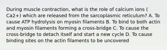 During muscle contraction, what is the role of calcium ions ( Ca2+) which are released from the sarcoplasmic reticulum? A. To cause ATP hydrolysis on myosin filaments B. To bind to both actin and myosin filaments forming a cross-bridge C. To cause the cross-bridge to detach itself and start a new cycle D. To cause binding sites on the actin filaments to be uncovered