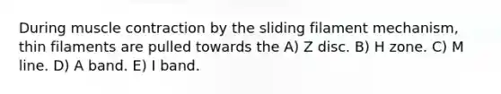 During <a href='https://www.questionai.com/knowledge/k0LBwLeEer-muscle-contraction' class='anchor-knowledge'>muscle contraction</a> by the sliding filament mechanism, thin filaments are pulled towards the A) Z disc. B) H zone. C) M line. D) A band. E) I band.