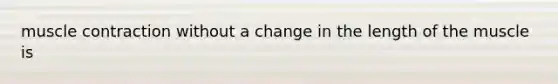 muscle contraction without a change in the length of the muscle is