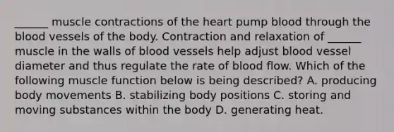 ______ muscle contractions of the heart pump blood through the blood vessels of the body. Contraction and relaxation of ______ muscle in the walls of blood vessels help adjust blood vessel diameter and thus regulate the rate of blood flow. Which of the following muscle function below is being described? A. producing body movements B. stabilizing body positions C. storing and moving substances within the body D. generating heat.