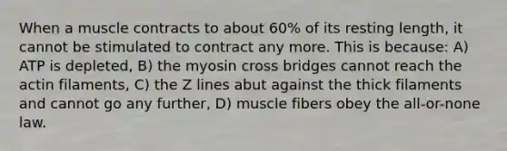 When a muscle contracts to about 60% of its resting length, it cannot be stimulated to contract any more. This is because: A) ATP is depleted, B) the myosin cross bridges cannot reach the actin filaments, C) the Z lines abut against the thick filaments and cannot go any further, D) muscle fibers obey the all-or-none law.