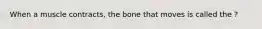 When a muscle contracts, the bone that moves is called the ?