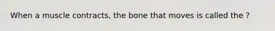 When a muscle contracts, the bone that moves is called the ?