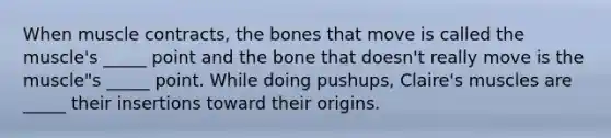 When muscle contracts, the bones that move is called the muscle's _____ point and the bone that doesn't really move is the muscle"s _____ point. While doing pushups, Claire's muscles are _____ their insertions toward their origins.