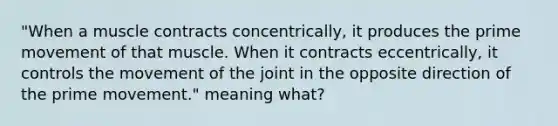 "When a muscle contracts concentrically, it produces the prime movement of that muscle. When it contracts eccentrically, it controls the movement of the joint in the opposite direction of the prime movement." meaning what?