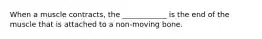 When a muscle contracts, the ____________ is the end of the muscle that is attached to a non-moving bone.