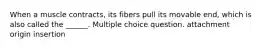 When a muscle contracts, its fibers pull its movable end, which is also called the ______. Multiple choice question. attachment origin insertion