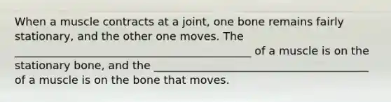 When a muscle contracts at a joint, one bone remains fairly stationary, and the other one moves. The ___________________________________________ of a muscle is on the stationary bone, and the _______________________________________ of a muscle is on the bone that moves.