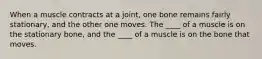 When a muscle contracts at a joint, one bone remains fairly stationary, and the other one moves. The ____ of a muscle is on the stationary bone, and the ____ of a muscle is on the bone that moves.