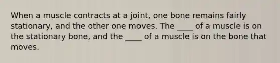 When a muscle contracts at a joint, one bone remains fairly stationary, and the other one moves. The ____ of a muscle is on the stationary bone, and the ____ of a muscle is on the bone that moves.