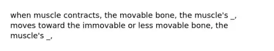 when muscle contracts, the movable bone, the muscle's _, moves toward the immovable or less movable bone, the muscle's _,