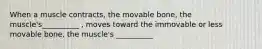 When a muscle contracts, the movable bone, the muscle's__________ , moves toward the immovable or less movable bone, the muscle's __________